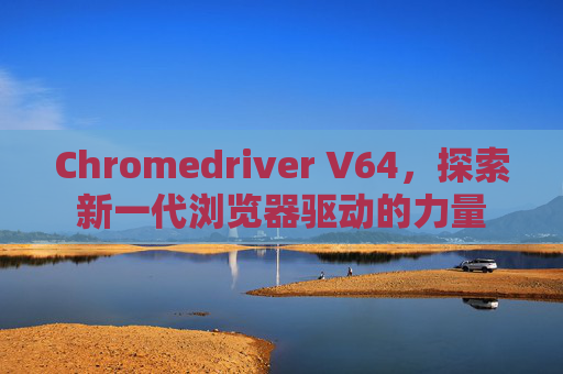 Chromedriver V64，探索新一代浏览器驱动的力量